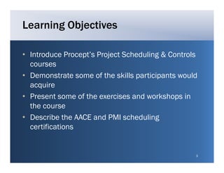 Learning Objectives

• Introduce Procept’s Project Scheduling & Controls
              Procept s
  courses
• Demonstrate some of the skills participants would
  acquire
• Present some of the exercises and workshops in
  the course
• Describe the AACE and PMI scheduling
  certifications


                                                  3
 