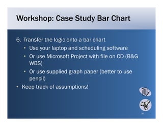 Workshop: Case Study Bar Chart

6.
6 Transfer the logic onto a bar chart
   • Use your laptop and scheduling software
   • O use Microsoft Project with file on CD (B&G
     Or      Mi     ft P j t ith fil
     WBS)
   • Or use supplied graph paper (better to use
     pencil)
• Keep track of assumptions!



                                                    30
 