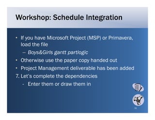 Workshop: Schedule Integration

• If you have Microsoft Project (MSP) or Primavera
                                         Primavera,
   load the file
    – Boys&Girls gantt partlogic
• Otherwise use the paper copy handed out
• Project Management deliverable has been added
7. Let’s complete the dependencies
    - E t them or draw them in
      Enter th      d    th     i



                                                      31
 