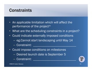 Constraints

• An applicable limitation which will affect the
  performance of the project*
• What are the scheduling constraints in a project?
• Could indicate externally imposed conditions
   – eg Cannot start landscaping until May 14
     eg.Cannot
   – Constraint:
• C ld i
  Could impose conditions on milestones
                    diti         il t
   – Desired launch date is September 5
   – C
     Constraint:
PMBOK Guide, Glossary                                 33
 