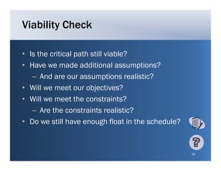 Viability Check

• Is the critical path still viable?
• Have we made additional assumptions?
   – A d are our assumptions realistic?
      And                     ti     li ti ?
• Will we meet our objectives?
• Will we meet the constraints?
                   h             i ?
   – Are the constraints realistic?
• Do we still have enough float in the schedule?


                                                   34
 
