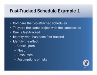Fast-Tracked Schedule Example 1

•   Compare the two attached schedules
•   They are the same project with the same scope
•   One is fast-tracked
            fast tracked
•   Identify what has been fast-tracked
•   Identify the effect
     – Critical path
     – Float
     – Resources
     – Assumptions or risks
               p

                                                    35
 
