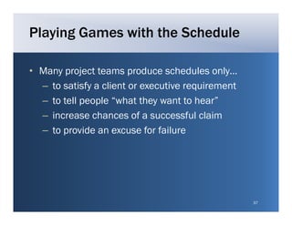 Playing Games with the Schedule

• Many project teams produce schedules only only…
  – to satisfy a client or executive requirement
  – t tell people “what they want to hear”
    to t ll      l “ h t th          tt h ”
  – increase chances of a successful claim
  – to provide an excuse f f il
            id              for failure




                                                    37
 
