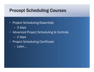Procept Scheduling Courses

• Project Scheduling Essentials
   – 3 days
• Ad
  Advanced Project Scheduling & Controls
           d P j t S h d li g C t l
   – 2 days
• P j
  Project S h d li C ifi
          Scheduling Certificate
   – Later…




                                           4
 