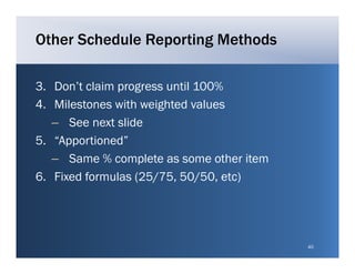 Other Schedule Reporting Methods

3. Don t
3 Don’t claim progress until 100%
4. Milestones with weighted values
   – S next slide
      See    t lid
5. “Apportioned”
   – SSame % complete as some other i
                    l             h item
6. Fixed formulas (25/75, 50/50, etc)




                                           40
 