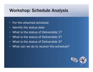 Workshop: Schedule Analysis

•   For the attached schedule
•   Identify the status date
•   What i the t t
    Wh t is th status of Deliverable 1?
                         f D li    bl
•   What is the status of Deliverable 2?
•   What i h
    Wh is the status of D li
                         f Deliverable 3?
                                   bl
•   What can we do to recover the schedule?




                                              41
 