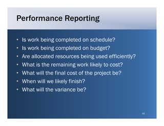 Performance Reporting

•   Is work being completed on schedule?
•   Is work being completed on budget?
•   Are ll
    A allocated resources being used efficiently?
              t d             b i g    d ffi i tl ?
•   What is the remaining work likely to cost?
•   What ill h final
    Wh will the fi l cost of the project b ?
                              f h    j    be?
•   When will we likely finish?
•   What will the variance be?


                                                      42
 