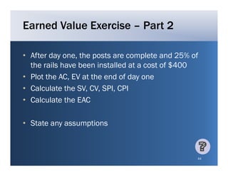 Earned Value Exercise – Part 2

• After day one, the posts are complete and 25% of
             one
  the rails have been installed at a cost of $400
• Plot the AC, EV at the end of day one
           AC
• Calculate the SV, CV, SPI, CPI
• Calculate the EAC

• St t any assumptions
  State          ti



                                                 44
 