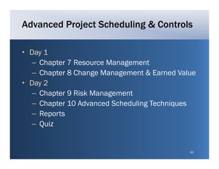 Advanced Project Scheduling & Controls

• Day 1
  – Chapter 7 Resource Management
  – Chapter 8 Change Management & Earned Value
• Day 2
  – Chapter 9 Risk Management
  – Chapter 10 Advanced Scheduling Techniques
  – Reports
        p
  – Quiz


                                            45
 
