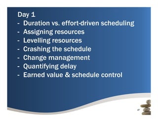 Day 1
- Duration vs. effort-driven scheduling
            vs effort driven
- Assigning resources
- L lli resources
  Levelling
- Crashing the schedule
- Change management
- Quantifying delay
  Q       y g      y
- Earned value & schedule control



                                          47
 