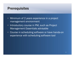 Prerequisites

• Minimum of 2 years experience in a project
  management environment
• Introductory course in PM, such as Project
                         PM
  Management Essentials advisable
• Course in scheduling software or have hands-on
                                        hands on
  experience with scheduling software tool




                                                   5
 