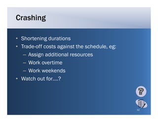 Crashing

• Shortening durations
• Trade-off costs against the schedule, eg:
   – A ig additional resources
     Assign dditi     l
   – Work overtime
   – W k weekends
     Work      k d
• Watch out for….?




                                              52
 