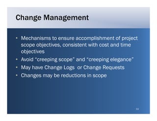 Change Management

• Mechanisms to ensure accomplishment of project
  scope objectives, consistent with cost and time
  objectives
• Avoid “creeping scope” and “creeping elegance”
• May have Change Logs or Change Requests
• Changes may be reductions in scope




                                                53
 