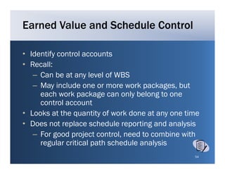 Earned Value and Schedule Control

• Identify control accounts
• Recall:
   – Can be at any level of WBS
   – May include one or more work packages, but
     each work package can only belong to one
                        g        y      g
     control account
• Looks at the quantity of work done at any one time
• Does not replace schedule reporting and analysis
   – For good project control, need to combine with
     regular critical path schedule analysis
                                                  54
 