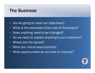 The Business

•   Are we going to meet our objectives?
•   What is the estimated final cost of the project?
•   Does anything need to be changed?
    D        thi g     d t b h g d?
•   Do we need to explain anything to our customer?
•   Where are the i
    Wh          h issues? ?
•   What are critical assumptions?
•   What opportunities do we have to improve?


                                                       56
 