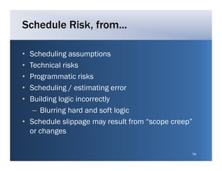 Schedule Risk, from...

• Scheduling assumptions
• Technical risks
• Programmatic risks
  P g         ti i k
• Scheduling / estimating error
• Building l i incorrectly
  B ildi logic i        l
   – Blurring hard and soft logic
• Schedule slippage may result from “scope creep”
  or changes

                                                    58
 