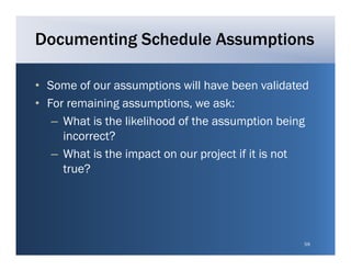 Documenting Schedule Assumptions

• Some of our assumptions will have been validated
• For remaining assumptions, we ask:
   – Wh t is the lik lih d of th assumption being
     What i th likelihood f the            ti b i g
     incorrect?
   – What is the impact on our project if it is not
     true?




                                                  59
 