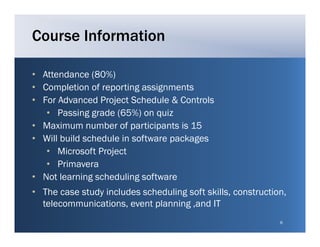 Course Information

• Attendance (80%)
• Completion of reporting assignments
• For Advanced Project Schedule & Controls
   • Passing grade (65%) on quiz
• Maximum number of participants is 15
• Will build schedule in software packages
   • Microsoft Project
   • Primavera
• Not learning scheduling software
• The case study includes scheduling soft skills, construction,
  telecommunications, event planning ,and IT
  t l         i ti          t l   i g    d
                                                             6
 
