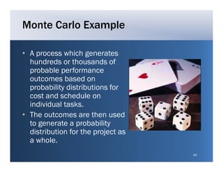 Monte Carlo Example

• A process which generates
  hundreds or thousands of
  probable performance
  outcomes based on
  probability distributions for
  cost and schedule on
  individual tasks.
• The outcomes are then used
  to generate a probability
  distribution for the project as
  a whole
    whole.
                                    60
 