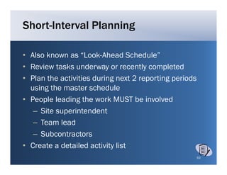 Short-Interval Planning

• Also known as “Look Ahead Schedule”
                  Look-Ahead Schedule
• Review tasks underway or recently completed
• Pl th activities d i g next 2 reporting periods
  Plan the ti iti during          t   ti g   i d
  using the master schedule
• People leading the work MUST be involved
   – Site superintendent
   – T
     Team l d
           lead
   – Subcontractors
• C
  Create a detailed activity list
                                                    63
 