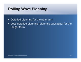 Rolling Wave Planning

• Detailed planning for the near term
• Less detailed planning (planning packages) for the
  longer term




PMBOK Guide 1.2.1.3, 5.3.3.3, 6.1.2.3             64
 
