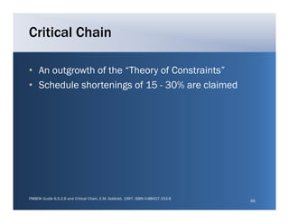 Critical Chain

• An outgrowth of the “Theory of Constraints
                       Theory Constraints”
• Schedule shortenings of 15 - 30% are claimed




PMBOK Guide 6.5.2.6 and Critical Chain, E.M. Goldratt, 1997, ISBN 0-88427-153-6
                                                                                  65
 