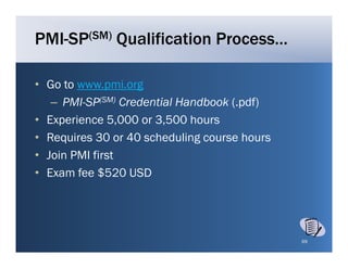 PMI-SP(SM) Qualification Process…

• Go to www pmi org
         www.pmi.org
   – PMI-SP(SM) Credential Handbook (.pdf)
• E
  Experience 5 000 or 3 500 h
        i      5,000 3,500 hours
• Requires 30 or 40 scheduling course hours
• J i PMI fi
  Join     first
• Exam fee $520 USD




                                              69
 