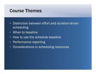 Course Themes

• Distinction between effort and duration driven
                                 duration-driven
  scheduling
• When to baseline
• How to use the schedule baseline
• Performance reporting
• Considerations in scheduling resources




                                                   7
 