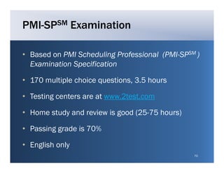 PMI-SPSM Examination

• Based on PMI Scheduling Professional (PMI SPSM )
                                       (PMI-SP
  Examination Specification

• 170 multiple choice questions, 3.5 hours

• Testing centers are at www 2test com
                         www.2test.com

• Home study and review is good (25-75 hours)

• Passing grade is 70%

• English only
                                                70
 