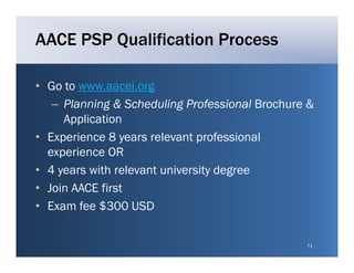 AACE PSP Qualification Process

• Go to www aacei org
        www.aacei.org
   – Planning & Scheduling Professional Brochure &
     Application
• Experience 8 years relevant professional
  experience OR
• 4 years with relevant university degree
• Join AACE first
• Exam fee $300 USD


                                                71
 