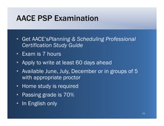 AACE PSP Examination

• Get AACE’sPlanning & Scheduling Professional
      AACE sPlanning
  Certification Study Guide
• Exam is 7 hours
• Apply to write at least 60 days ahead
• Available June July December or in groups of 5
             June, July,
  with appropriate proctor
• Home study is required
• Passing grade is 70%
• In English only
                                                   72
 