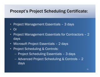 Procept’s Project Scheduling Certificate:

• Project Management Essentials – 3 days
• Or
• P j t Management Essentials for C t t
  Project M    g      tE      ti l f Contractors – 2
  days
• Microsoft Project Essentials – 2 days
• Project Scheduling & Controls:
   – P j t S h d li g E
     Project Scheduling Essentials – 3 d
                               ti l     days
   – Advanced Project Scheduling & Controls – 2
     days
                                                  73
 