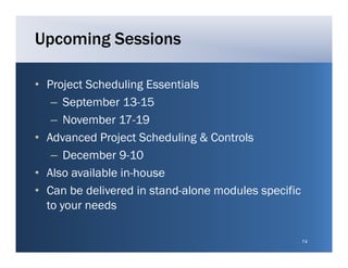 Upcoming Sessions

• Project Scheduling Essentials
   – September 13-15
   – NNovember 17 19
             b 17-19
• Advanced Project Scheduling & Controls
   – DDecember 9 10
             b 9-10
• Also available in-house
• Can be delivered in stand-alone modules specific
  to your needs

                                                     74
 