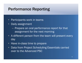 Performance Reporting

• Participants work in teams
• Daily assignment
   – P
     Prepare an oral performance report for that
                    l    f               t f th t
     assignment for the next morning
• A different person from the team will present every
  day
• Have in class time to prepare
        in-class
• Data from Project Scheduling Essentials carried
  over to the Advanced PSC
                                                    8
 