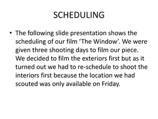 SCHEDULING
• The following slide presentation shows the
scheduling of our film ‘The Window’. We were
given three shooting days to film our piece.
We decided to film the exteriors first but as it
turned out we had to re-schedule to shoot the
interiors first because the location we had
scouted was only available on Friday.
 