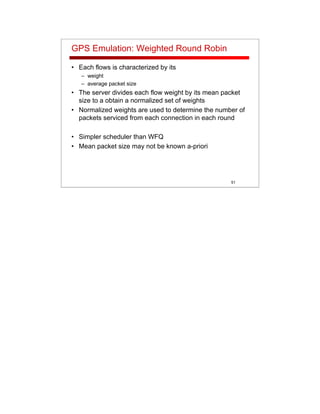 51
GPS Emulation: Weighted Round Robin
• Each flows is characterized by its
– weight
– average packet size
• The server divides each flow weight by its mean packet
size to a obtain a normalized set of weights
• Normalized weights are used to determine the number of
packets serviced from each connection in each round
• Simpler scheduler than WFQ
• Mean packet size may not be known a-priori
 