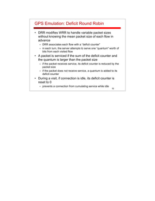 52
GPS Emulation: Deficit Round Robin
• DRR modifies WRR to handle variable packet sizes
without knowing the mean packet size of each flow in
advance
– DRR associates each flow with a “deficit counter”
– in each turn, the server attempts to serve one “quantum" worth of
bits from each visited flow
• A packet is serviced if the sum of the deficit counter and
the quantum is larger than the packet size
– if the packet receives service, its deficit counter is reduced by the
packet size
– if the packet does not receive service, a quantum is added to its
deficit counter
• During a visit, if connection is idle, its deficit counter is
reset to 0
– prevents a connection from cumulating service while idle
 