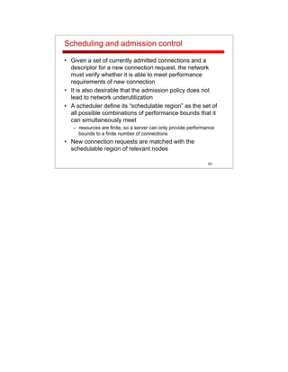53
Scheduling and admission control
• Given a set of currently admitted connections and a
descriptor for a new connection request, the network
must verify whether it is able to meet performance
requirements of new connection
• It is also desirable that the admission policy does not
lead to network underutilization
• A scheduler define its “schedulable region” as the set of
all possible combinations of performance bounds that it
can simultaneously meet
– resources are finite, so a server can only provide performance
bounds to a finite number of connections
• New connection requests are matched with the
schedulable region of relevant nodes
 