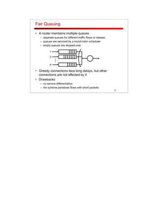 31
Fair Queuing
• A router maintains multiple queues
– separate queues for different traffic flows or classes
– queues are serviced by a round-robin scheduler
– empty queues are skipped over
• Greedy connections face long delays, but other
connections are not affected by it
• Drawbacks
– no service differentiation
– the scheme penalizes flows with short packets
...
1
2
K
 