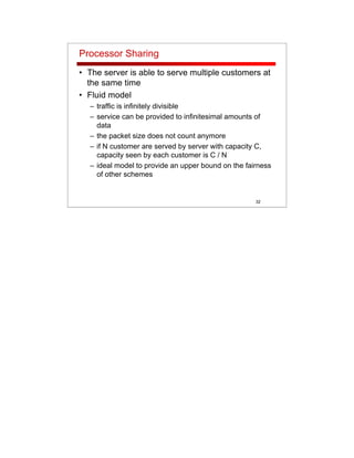 32
Processor Sharing
• The server is able to serve multiple customers at
the same time
• Fluid model
– traffic is infinitely divisible
– service can be provided to infinitesimal amounts of
data
– the packet size does not count anymore
– if N customer are served by server with capacity C,
capacity seen by each customer is C / N
– ideal model to provide an upper bound on the fairness
of other schemes
 