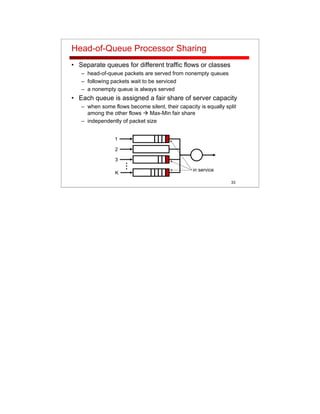33
Head-of-Queue Processor Sharing
• Separate queues for different traffic flows or classes
– head-of-queue packets are served from nonempty queues
– following packets wait to be serviced
– a nonempty queue is always served
• Each queue is assigned a fair share of server capacity
– when some flows become silent, their capacity is equally split
among the other flows Max-Min fair share
– independently of packet size
...
1
2
K
3
in service
 
