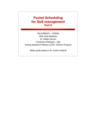 Packet Scheduling
for QoS management
Part II
TELCOM2321 – CS2520
Wide Area Networks
Dr. Walter Cerroni
University of Bologna – Italy
Visiting Assistant Professor at SIS, Telecom Program
Slides partly based on Dr. Znati’s material
 