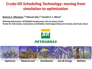 Crude-Oil Scheduling Technology: moving from
simulation to optimization
1Refining Optimization, PETROBRAS Headquarters, Rio de Janeiro, Brazil.
2Center for Information, Automation and Mobility, Technological Research Institute, São Paulo, Brazil.
Brenno C. Menezes,1,2 Marcel Joly,1,2 Lincoln F. L. Moro1
Upstream Downstream Distribution Gas & Energy Biofuels
ESCAPE25, Copenhagen, Jun 2nd, 2015
 