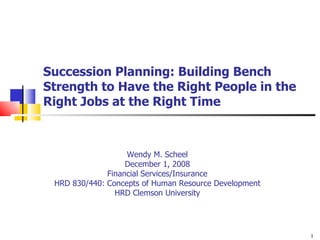 Succession Planning: Building Bench Strength to Have the Right People in the Right Jobs at the Right Time Wendy M. Scheel December 1, 2008 Financial Services/Insurance HRD 830/440: Concepts of Human Resource Development HRD Clemson University 