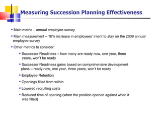 Main metric – annual employee survey Main measurement – 10% increase in employees’ intent to stay on the 2009 annual    employee survey  Other metrics to consider: Successor Readiness – how many are ready now, one year, three    years, won’t be ready Successor Readiness gains based on comprehensive development    plans – ready now, one year, three years, won’t be ready Employee Retention Openings filled from within Lowered recruiting costs Reduced time of opening (when the position opened against when it    was filled) Measuring Succession Planning Effectiveness 
