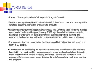 To Get Started l work in Encompass, Allstate’s Independent Agent Channel. Independent agents represent between 8 and 12 insurance brands in their agencies    whereas exclusive agents sell only Allstate products. Encompass Distribution Support works directly with 200 field sales leader to manage |   agency relationships with approximately 2,300 agents and drive business results.    Examples of that work are sales promotions, business reporting, training and    education, technology and delivering business messages to field sales and agents. I am communications manager for the Encompass Distribution Support, which is a    team of 23 people. I am focused on developing my role into an workforce effectiveness role and have    been taking on work, making strong suggestions, going ahead and doing things to    make that transition. This is especially true since I started the Masters in HRD    program. More empowered, bigger thinking have influenced my work since starting    the program. 