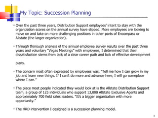 My Topic: Succession Planning Over the past three years, Distribution Support employees’ intent to stay with the    organization scores on the annual survey have slipped. More employees are looking to    move on and take on more challenging positions in other parts of Encompass or    Allstate (the larger organization). Through thorough analysis of the annual employee survey results over the past three    years and voluntary “Vegas Meetings” with employees, I determined that their    dissatisfaction stems from lack of a clear career path and lack of effective development    plans. The concern most often expressed by employees was, “Tell me how I can grow in my    job and learn new things. If I can’t do more and advance here, I will go someplace    where I can.” The place most people indicated they would look at is the Allstate Distribution Support    team, a group of 125 individuals who support 13,000 Allstate Exclusive Agents and    approximately 700 field sales leaders. “It’s a bigger organization with more    opportunity.” The HRD intervention I designed is a succession planning model. 