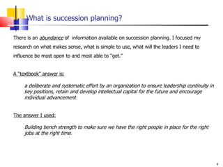 What is succession planning? There is an  abundance  of  information available on succession planning. I focused my research on what makes sense, what is simple to use, what will the leaders I need to influence be most open to and most able to “get.”  A “textbook” answer is:   a deliberate and systematic effort by an organization to ensure leadership continuity in  key positions, retain and develop intellectual capital for the future and encourage individual advancement The answer I used: Building bench strength to make sure we have the right people in place for the right jobs at the right time. 