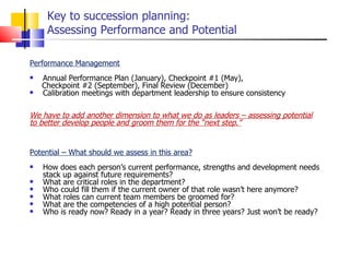 Key to succession planning: Assessing Performance and Potential Performance Management Annual Performance Plan (January), Checkpoint #1 (May),  Checkpoint #2 (September), Final Review (December) Calibration meetings with department leadership to ensure consistency We have to add another dimension to what we do as leaders – assessing potential to better develop people and groom them for the “next step.” Potential – What should we assess in this area? How does each person’s current performance, strengths and development needs stack up against future requirements? What are critical roles in the department?  Who could fill them if the current owner of that role wasn’t here anymore? What roles can current team members be groomed for?  What are the competencies of a high potential person?  Who is ready now? Ready in a year? Ready in three years? Just won’t be ready?  
