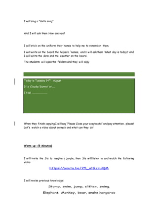 I will sing a “Hello song”
And I will ask them How are you?
I will stick on the uniform their names to help me to remember them.
I will write on the board the helpers ´names, and I will ask them What day is today? And
I will write the date and the weather on the board.
The students will open the folders and they will copy
Today is Tuesday 14th
, August
It´s Cloudy/Sunny/ or......
I feel .........................
When they finish copying I will say “Please Close your copybooks” and pay attention, please!
Let´s watch a video about animals and what can they do!
Warm up: (5 Minutes)
I will invite the Sts to imagine a jungle, then Sts will listen to and watch the following
video:
https://youtu.be/25_u1GzruQM
I will revise previous knowledge:
Stomp, swim, jump, slither, swing.
Elephant. Monkey, bear, snake,kangaroo
 